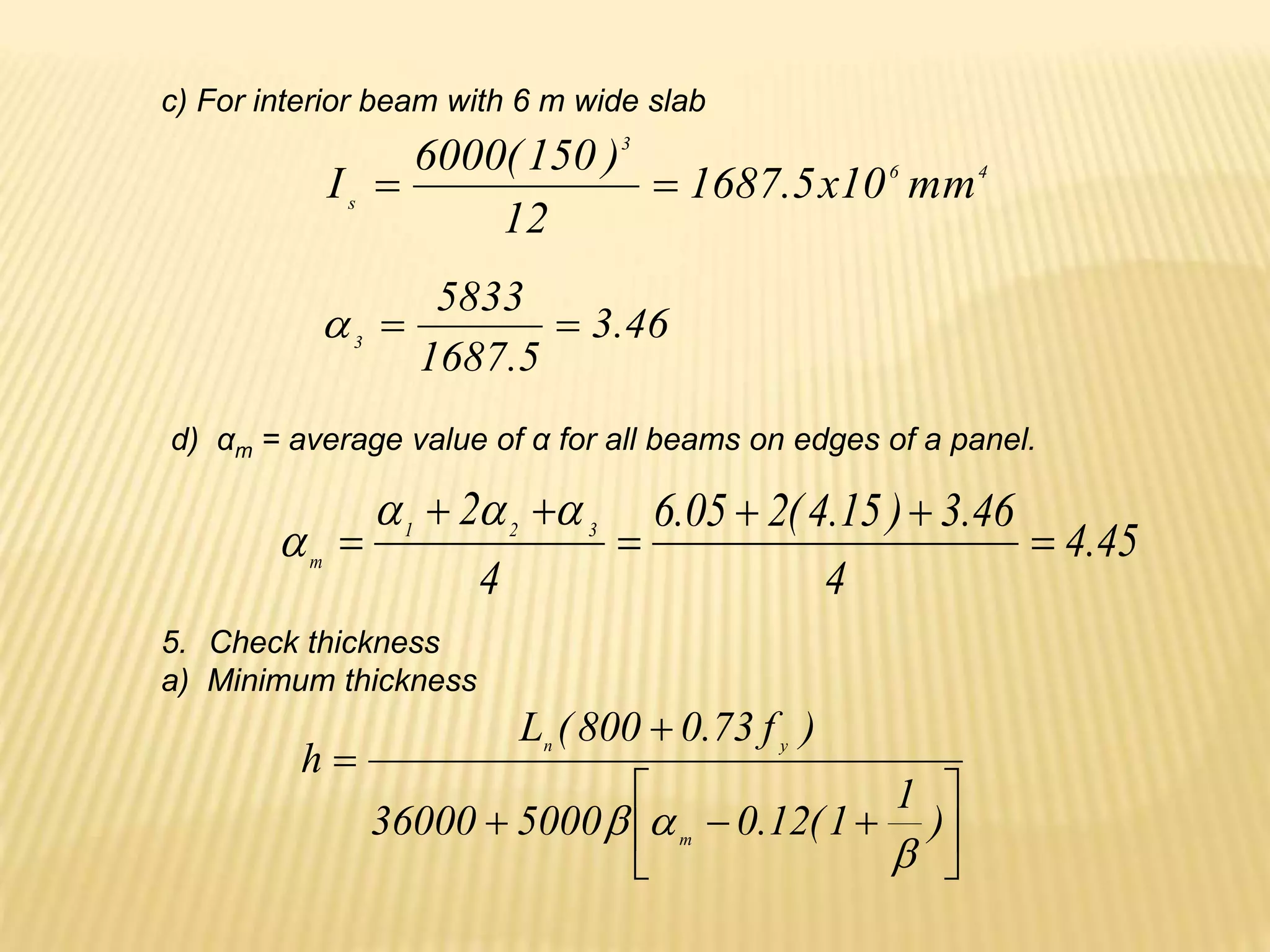 46
.
3
5
.
1687
5833
3



c) For interior beam with 6 m wide slab
4
6
3
s
mm
10
x
5
.
1687
12
)
150
(
6000
I 

d) αm = average value of α for all beams on edges of a panel.
45
.
4
4
46
.
3
)
15
.
4
(
2
05
.
6
4
2 3
2
1
m











5. Check thickness
a) Minimum thickness











)
1
1
(
12
.
0
5000
36000
)
f
73
.
0
800
(
L
h
m
y
n



 