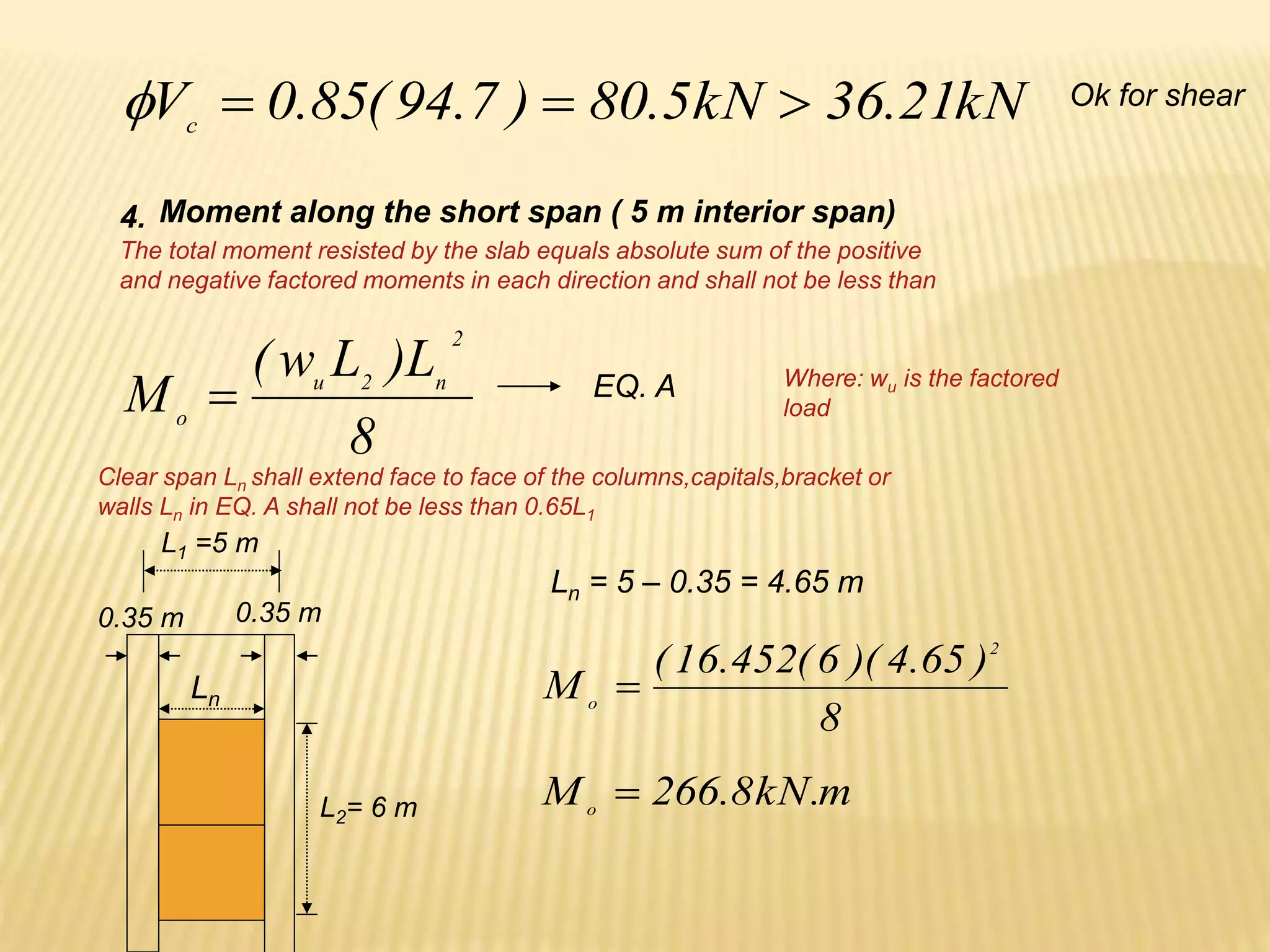 kN
21
.
36
kN
5
.
80
)
7
.
94
(
85
.
0
Vc



 Ok for shear
Moment along the short span ( 5 m interior span)
4.
The total moment resisted by the slab equals absolute sum of the positive
and negative factored moments in each direction and shall not be less than
8
L
)
L
w
(
M
2
n
2
u
o
 Where: wu is the factored
load
EQ. A
Clear span Ln shall extend face to face of the columns,capitals,bracket or
walls Ln in EQ. A shall not be less than 0.65L1
L1 =5 m
Ln
L2= 6 m
0.35 m 0.35 m
Ln = 5 – 0.35 = 4.65 m
8
)
65
.
4
)(
6
(
452
.
16
(
M
2
o

m
.
kN
8
.
266
Mo

 