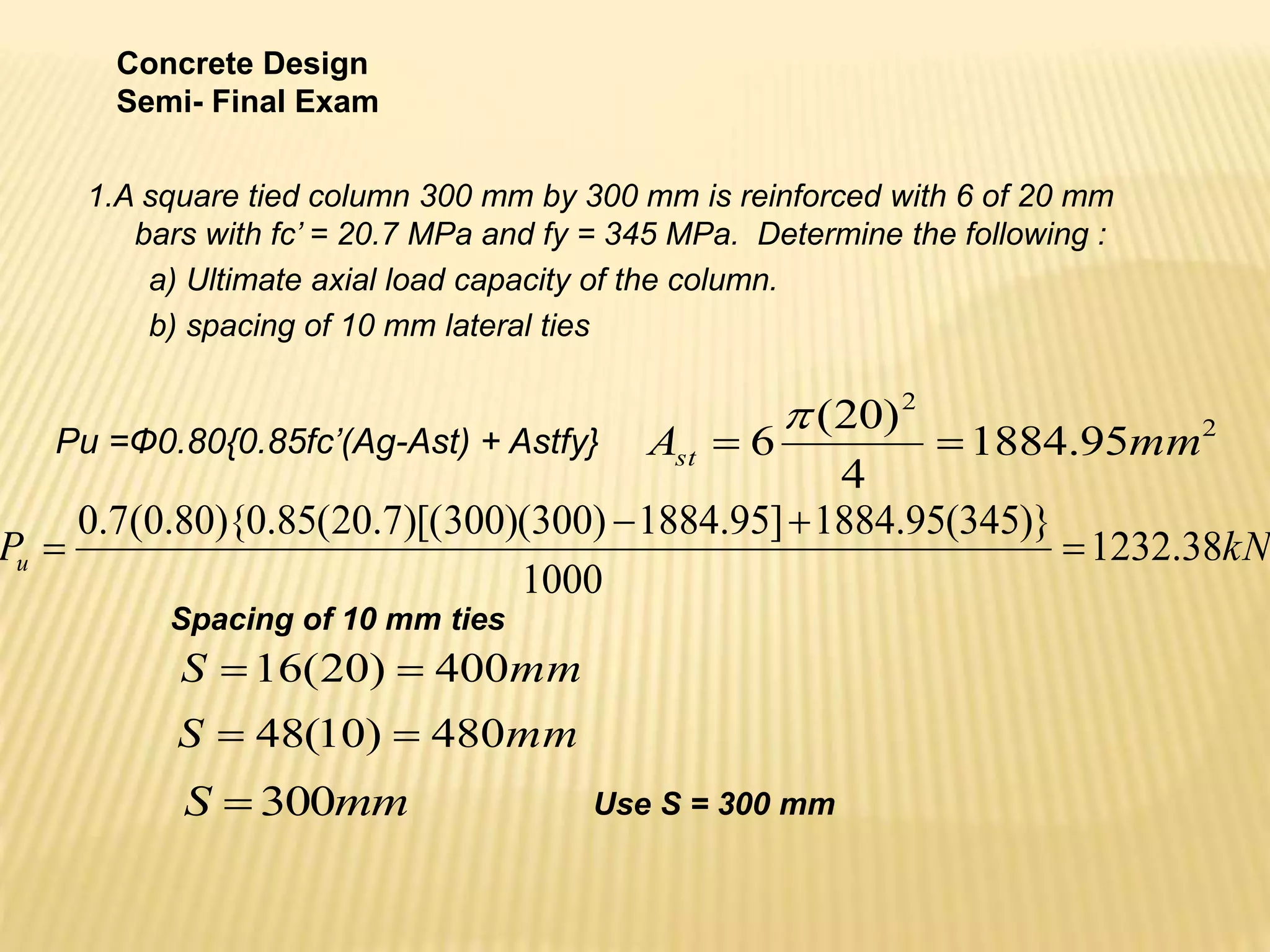 1.A square tied column 300 mm by 300 mm is reinforced with 6 of 20 mm
bars with fc’ = 20.7 MPa and fy = 345 MPa. Determine the following :
a) Ultimate axial load capacity of the column.
b) spacing of 10 mm lateral ties
Concrete Design
Semi- Final Exam
Pu =Ф0.80{0.85fc’(Ag-Ast) + Astfy} 2
2
95
.
1884
4
)
20
(
6 mm
Ast 


kN
Pu 38
.
1232
1000
)}
345
(
95
.
1884
]
95
.
1884
)
300
)(
300
)[(
7
.
20
(
85
.
0
){
80
.
0
(
7
.
0




mm
S 400
)
20
(
16 

mm
S 480
)
10
(
48 

mm
S 300
 Use S = 300 mm
Spacing of 10 mm ties
 