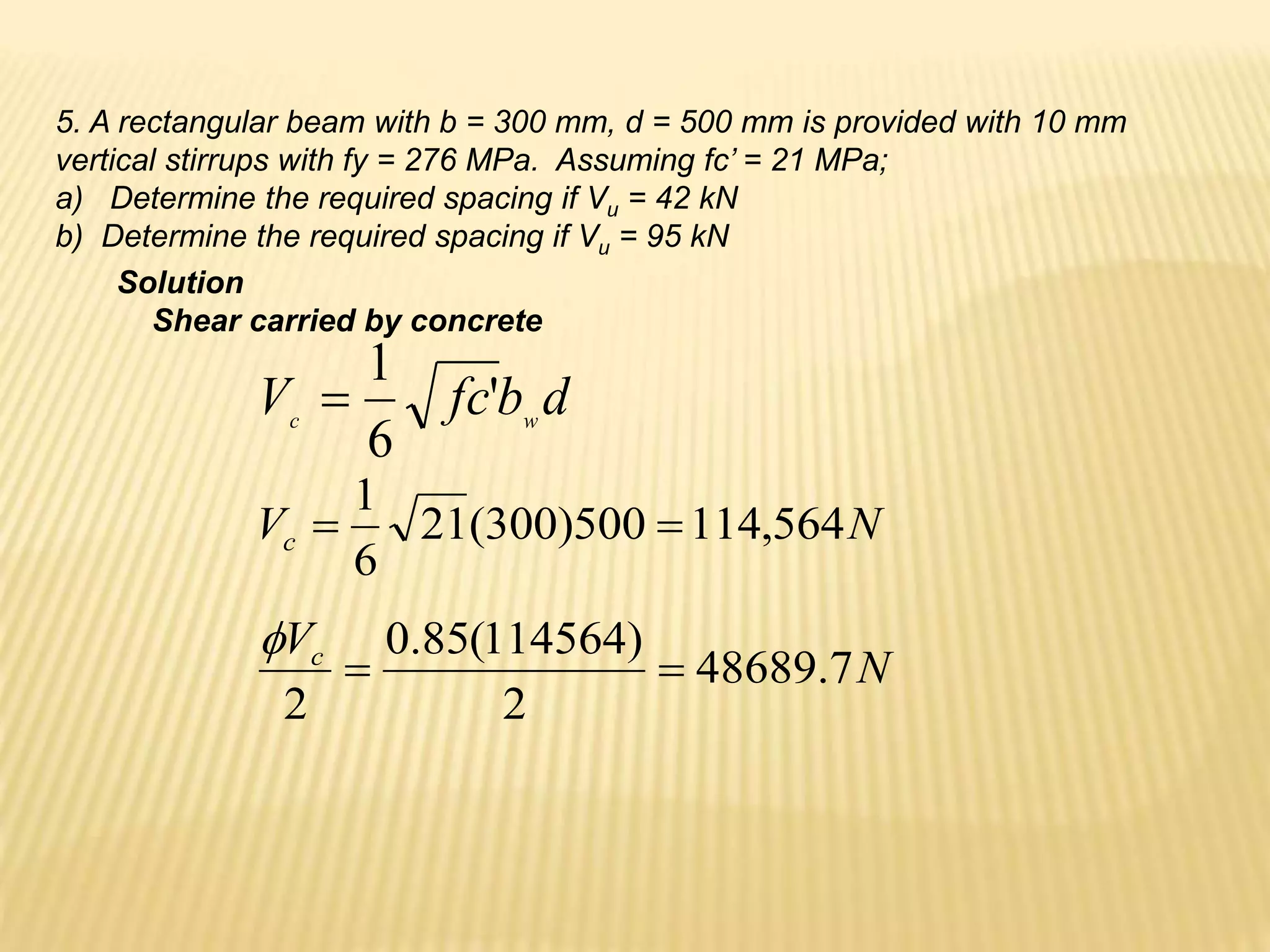 5. A rectangular beam with b = 300 mm, d = 500 mm is provided with 10 mm
vertical stirrups with fy = 276 MPa. Assuming fc’ = 21 MPa;
a) Determine the required spacing if Vu = 42 kN
b) Determine the required spacing if Vu = 95 kN
Solution
Shear carried by concrete
d
b
fc
V w
c
'
6
1

N
Vc 564
,
114
500
)
300
(
21
6
1


N
Vc
7
.
48689
2
)
114564
(
85
.
0
2



 
