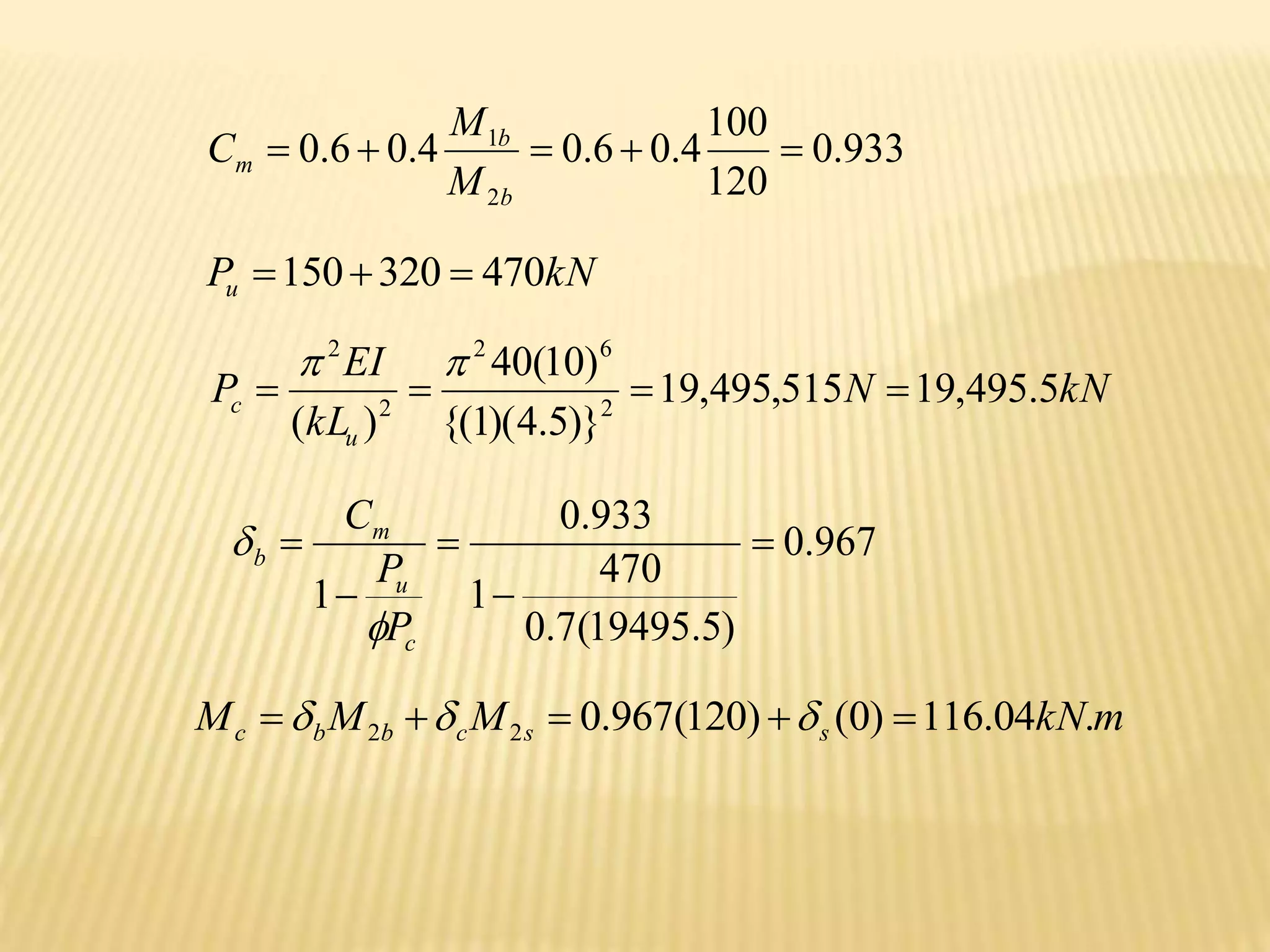 933
.
0
120
100
4
.
0
6
.
0
4
.
0
6
.
0
2
1





b
b
m
M
M
C
kN
Pu 470
320
150 


kN
N
kL
EI
P
u
c 5
.
495
,
19
515
,
495
,
19
)}
5
.
4
)(
1
{(
)
10
(
40
)
( 2
6
2
2
2






967
.
0
)
5
.
19495
(
7
.
0
470
1
933
.
0
1





c
u
m
b
P
P
C


m
kN
M
M
M s
s
c
b
b
c .
04
.
116
)
0
(
)
120
(
967
.
0
2
2 



 


 