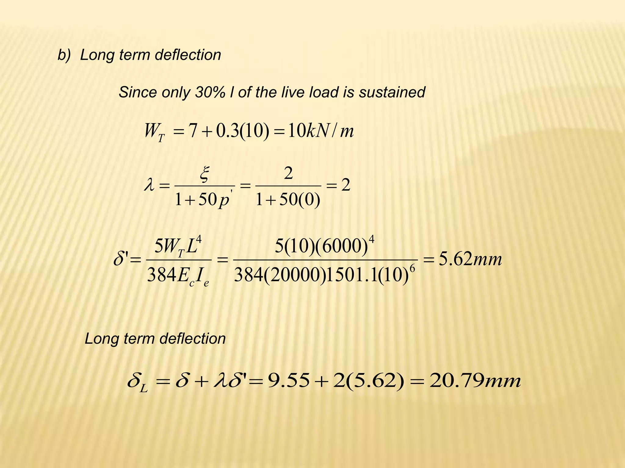 b) Long term deflection
Since only 30% l of the live load is sustained
m
kN
WT /
10
)
10
(
3
.
0
7 


2
)
0
(
50
1
2
50
1 '





p


Long term deflection
mm
L 79
.
20
)
62
.
5
(
2
55
.
9
' 



 


mm
I
E
L
W
e
c
T
62
.
5
)
10
(
1
.
1501
)
20000
(
384
)
6000
)(
10
(
5
384
5
' 6
4
4




 