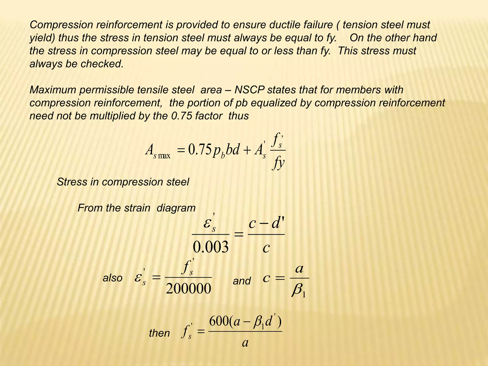 Compression reinforcement is provided to ensure ductile failure ( tension steel must
yield) thus the stress in tension steel must always be equal to fy. On the other hand
the stress in compression steel may be equal to or less than fy. This stress must
always be checked.
Maximum permissible tensile steel area – NSCP states that for members with
compression reinforcement, the portion of pb equalized by compression reinforcement
need not be multiplied by the 0.75 factor thus
fy
f
A
bd
p
A s
s
b
s
,
'
max 75
.
0 

Stress in compression steel
From the strain diagram
c
d
c
s '
003
.
0
'



200000
'
' s
s
f


1

a
c 
a
d
a
fs
)
(
600 '
1
' 


also and
then
 