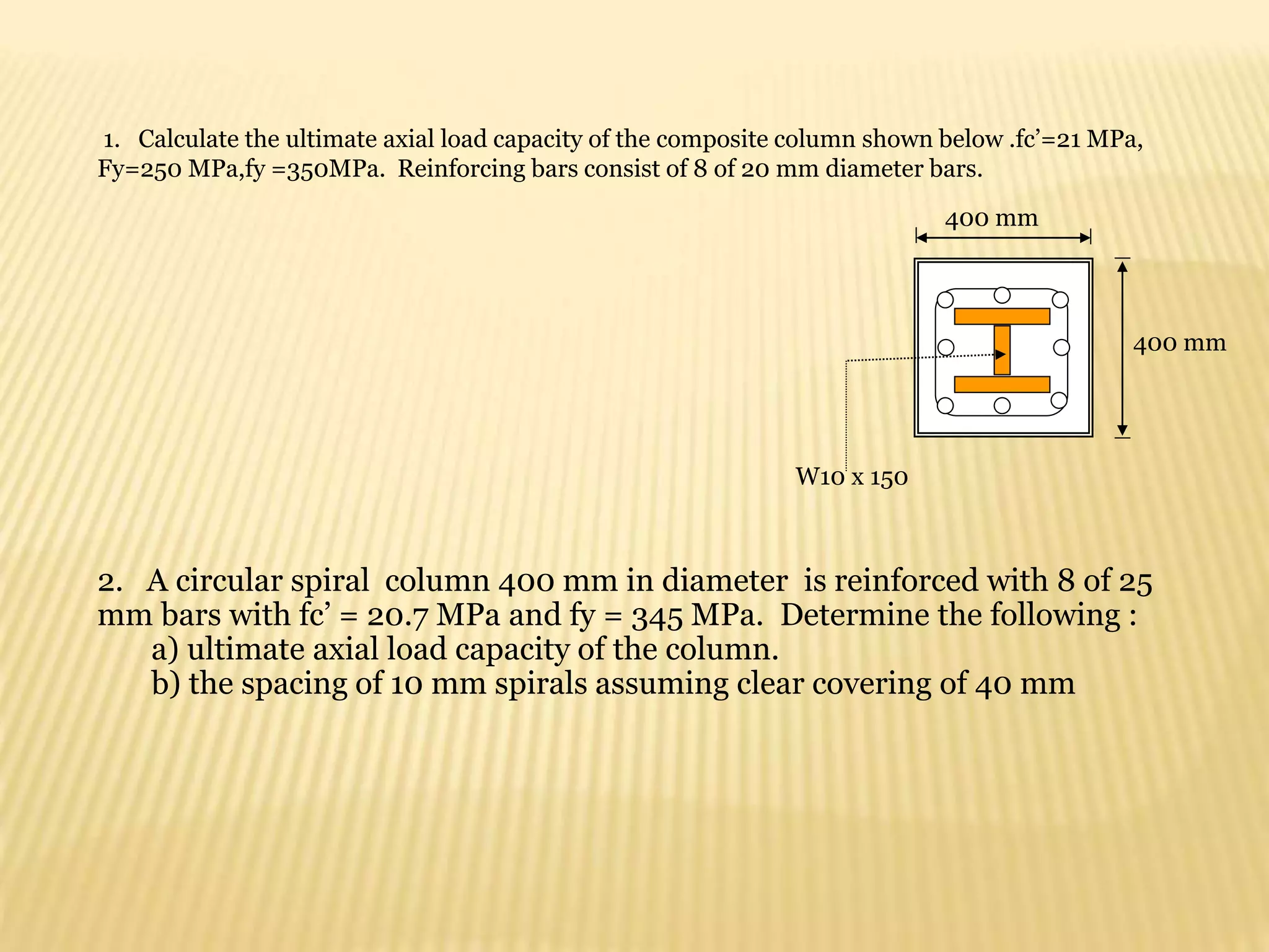 1. Calculate the ultimate axial load capacity of the composite column shown below .fc’=21 MPa,
Fy=250 MPa,fy =350MPa. Reinforcing bars consist of 8 of 20 mm diameter bars.
W10 x 150
400 mm
400 mm
2. A circular spiral column 400 mm in diameter is reinforced with 8 of 25
mm bars with fc’ = 20.7 MPa and fy = 345 MPa. Determine the following :
a) ultimate axial load capacity of the column.
b) the spacing of 10 mm spirals assuming clear covering of 40 mm
 