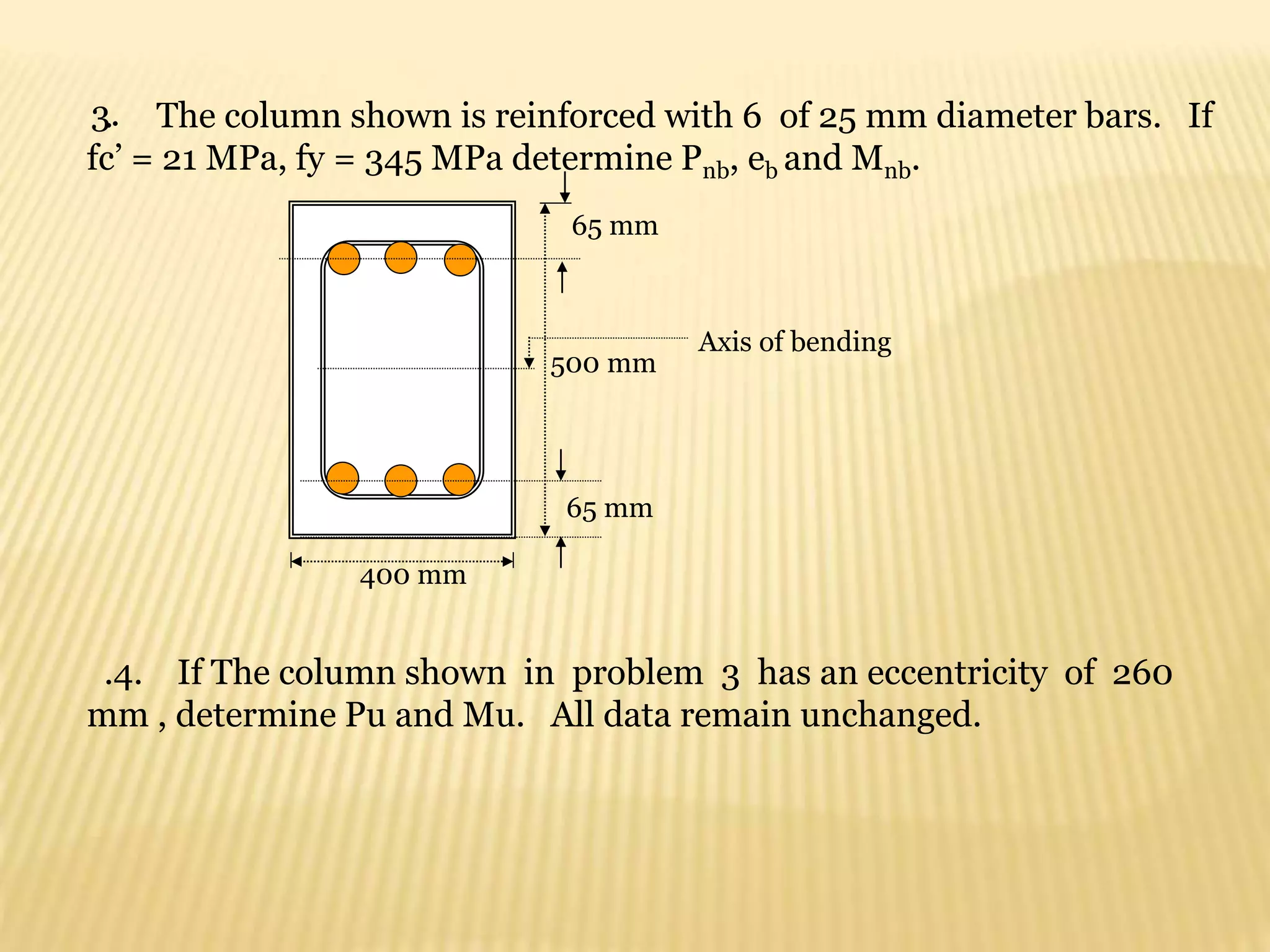 3.
. The column shown is reinforced with 6 of 25 mm diameter bars. If
fc’ = 21 MPa, fy = 345 MPa determine Pnb, eb and Mnb.
400 mm
65 mm
65 mm
500 mm
Axis of bending
.4. If The column shown in problem 3 has an eccentricity of 260
mm , determine Pu and Mu. All data remain unchanged.
 