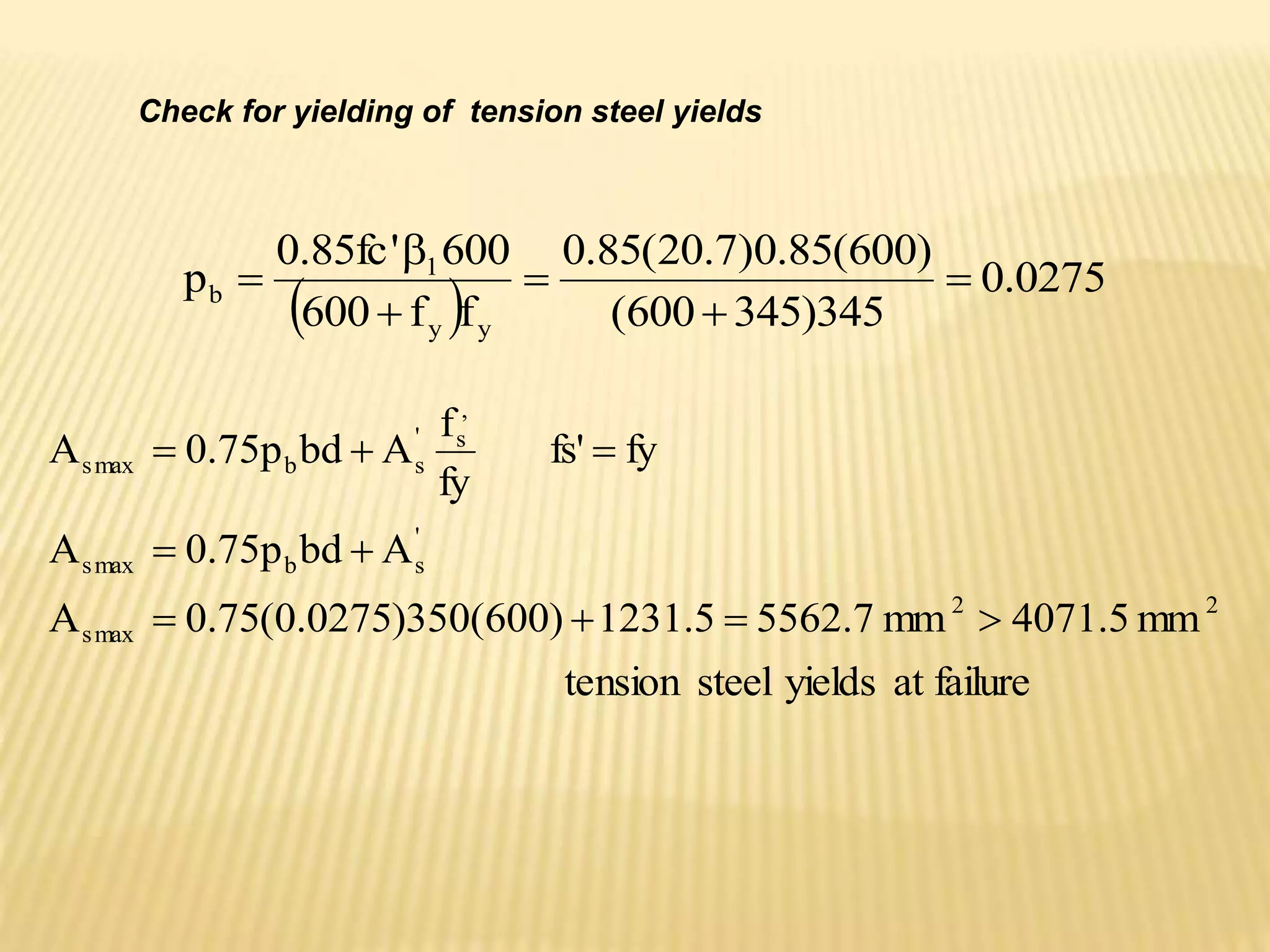 Check for yielding of tension steel yields
  0275
.
0
345
)
345
600
(
)
600
(
85
.
0
)
7
.
20
(
85
.
0
f
f
600
600
'
fc
85
.
0
p
y
y
1
b 





failure
at
yields
steel
nsion
te
mm
5
.
4071
mm
7
.
5562
5
.
1231
)
600
(
350
)
0275
.
0
(
75
.
0
A
A
bd
p
75
.
0
A
fy
fs'
fy
f
A
bd
p
75
.
0
A
2
2
max
s
'
s
b
max
s
,
s
'
s
b
max
s









 