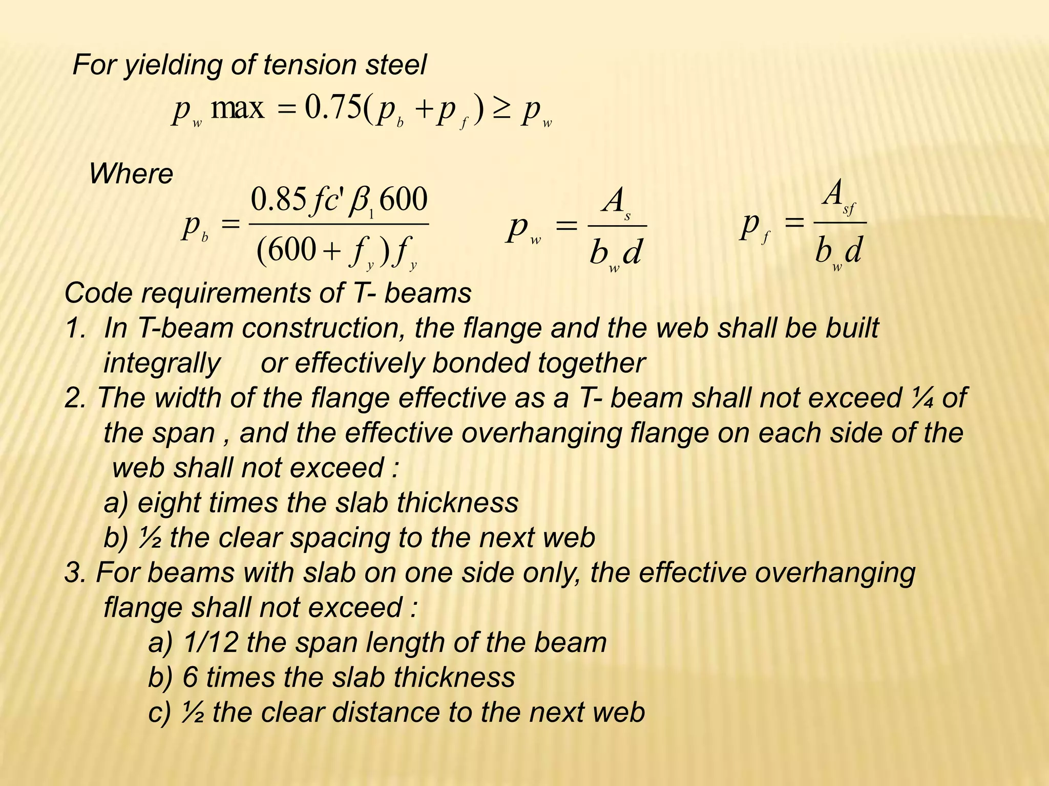 Code requirements of T- beams
1. In T-beam construction, the flange and the web shall be built
integrally or effectively bonded together
2. The width of the flange effective as a T- beam shall not exceed ¼ of
the span , and the effective overhanging flange on each side of the
web shall not exceed :
a) eight times the slab thickness
b) ½ the clear spacing to the next web
3. For beams with slab on one side only, the effective overhanging
flange shall not exceed :
a) 1/12 the span length of the beam
b) 6 times the slab thickness
c) ½ the clear distance to the next web
w
f
b
w
p
p
p
p 

 )
(
75
.
0
max
For yielding of tension steel
Where
y
y
b
f
f
fc
p
)
600
(
600
'
85
.
0 1



d
b
A
p
w
s
w

d
b
A
p
w
sf
f

 