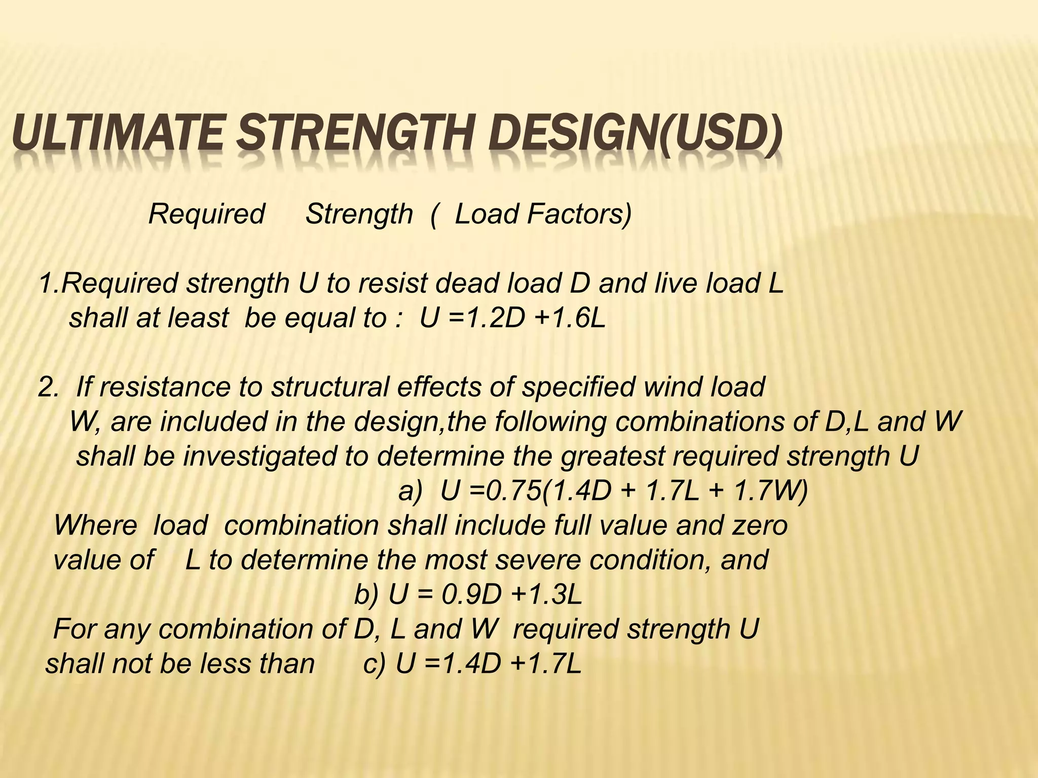 ULTIMATE STRENGTH DESIGN(USD)
Required Strength ( Load Factors)
1.Required strength U to resist dead load D and live load L
shall at least be equal to : U =1.2D +1.6L
2. If resistance to structural effects of specified wind load
W, are included in the design,the following combinations of D,L and W
shall be investigated to determine the greatest required strength U
a) U =0.75(1.4D + 1.7L + 1.7W)
Where load combination shall include full value and zero
value of L to determine the most severe condition, and
b) U = 0.9D +1.3L
For any combination of D, L and W required strength U
shall not be less than c) U =1.4D +1.7L
 