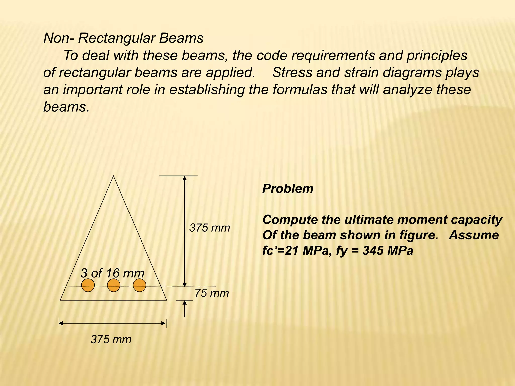 Non- Rectangular Beams
To deal with these beams, the code requirements and principles
of rectangular beams are applied. Stress and strain diagrams plays
an important role in establishing the formulas that will analyze these
beams.
375 mm
75 mm
375 mm
3 of 16 mm
Problem
Compute the ultimate moment capacity
Of the beam shown in figure. Assume
fc’=21 MPa, fy = 345 MPa
 