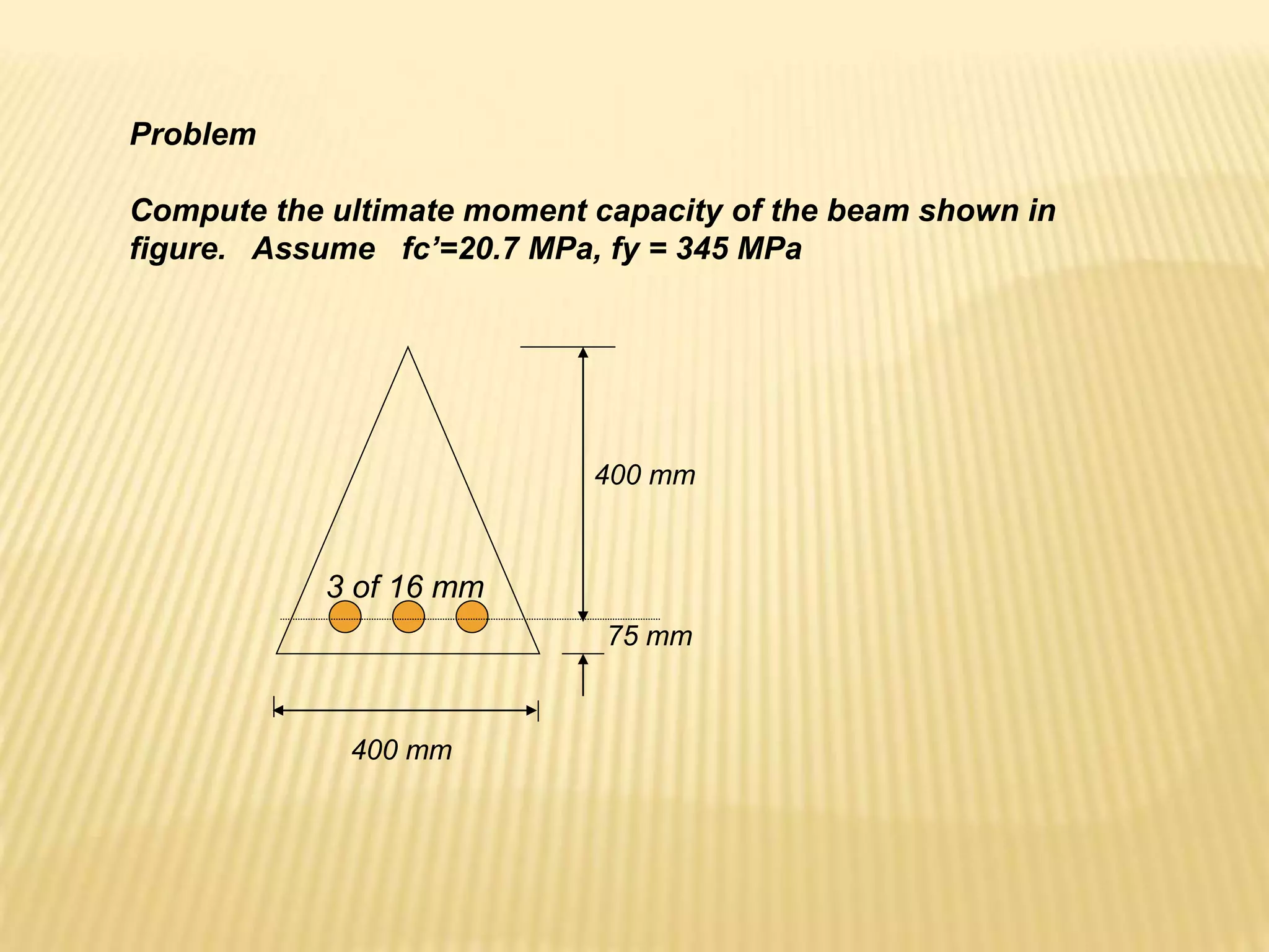 400 mm
75 mm
400 mm
3 of 16 mm
Problem
Compute the ultimate moment capacity of the beam shown in
figure. Assume fc’=20.7 MPa, fy = 345 MPa
 
