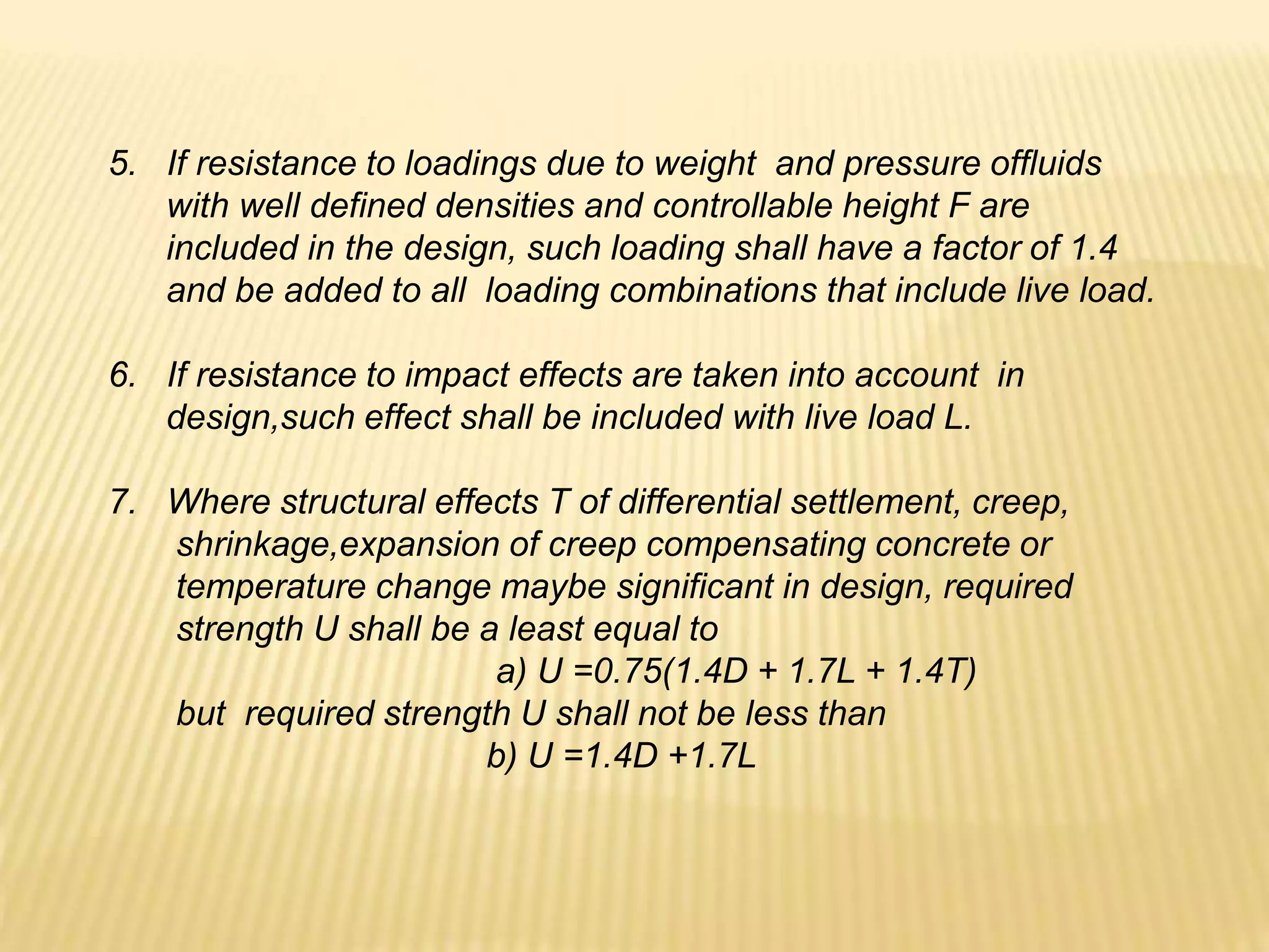 5. If resistance to loadings due to weight and pressure offluids
with well defined densities and controllable height F are
included in the design, such loading shall have a factor of 1.4
and be added to all loading combinations that include live load.
6. If resistance to impact effects are taken into account in
design,such effect shall be included with live load L.
7. Where structural effects T of differential settlement, creep,
shrinkage,expansion of creep compensating concrete or
temperature change maybe significant in design, required
strength U shall be a least equal to
a) U =0.75(1.4D + 1.7L + 1.4T)
but required strength U shall not be less than
b) U =1.4D +1.7L
 