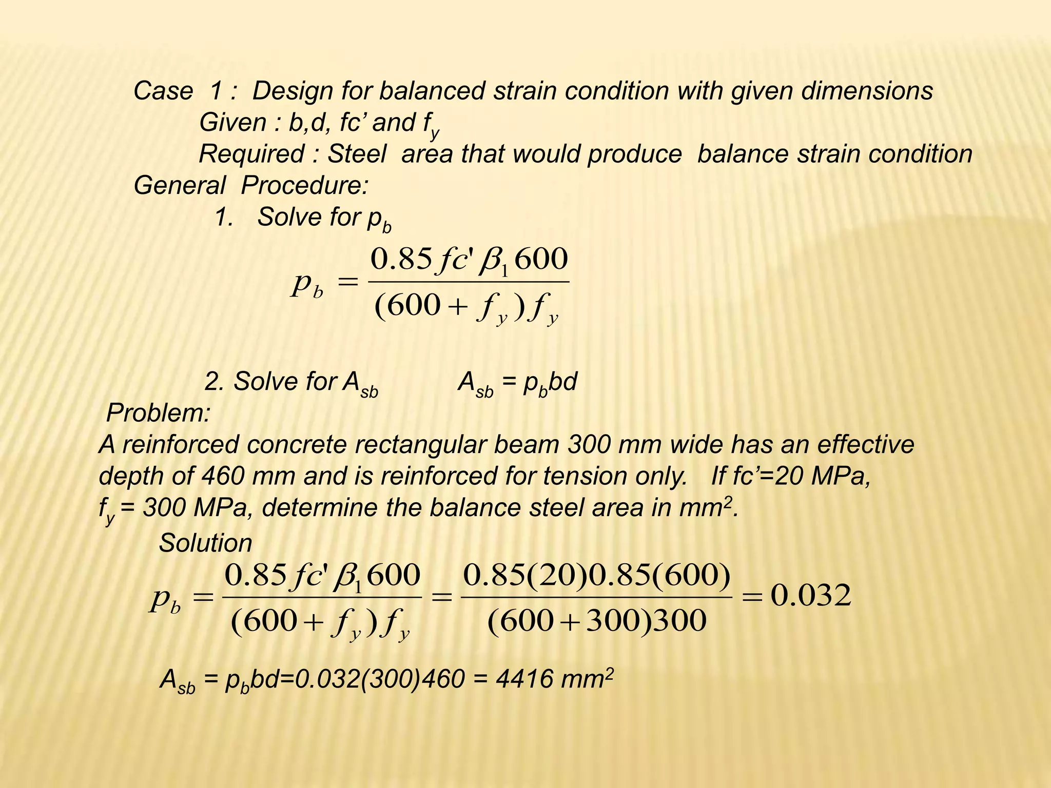 Case 1 : Design for balanced strain condition with given dimensions
Given : b,d, fc’ and fy
Required : Steel area that would produce balance strain condition
General Procedure:
1. Solve for pb
y
y
b
f
f
fc
p
)
600
(
600
'
85
.
0 1



2. Solve for Asb Asb = pbbd
Problem:
A reinforced concrete rectangular beam 300 mm wide has an effective
depth of 460 mm and is reinforced for tension only. If fc’=20 MPa,
fy = 300 MPa, determine the balance steel area in mm2.
032
.
0
300
)
300
600
(
)
600
(
85
.
0
)
20
(
85
.
0
)
600
(
600
'
85
.
0 1





y
y
b
f
f
fc
p

Asb = pbbd=0.032(300)460 = 4416 mm2
Solution
 