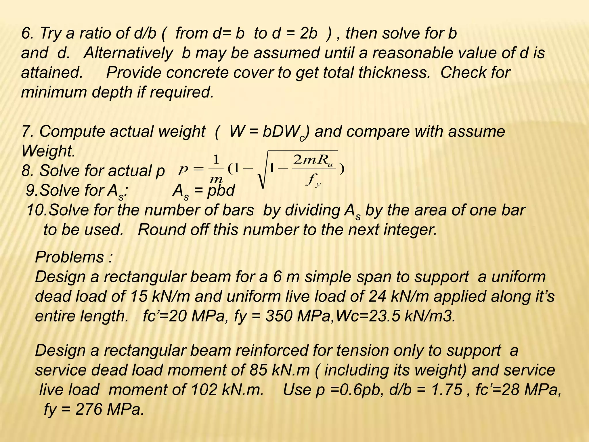 6. Try a ratio of d/b ( from d= b to d = 2b ) , then solve for b
and d. Alternatively b may be assumed until a reasonable value of d is
attained. Provide concrete cover to get total thickness. Check for
minimum depth if required.
7. Compute actual weight ( W = bDWc) and compare with assume
Weight.
8. Solve for actual p
9.Solve for As: As = pbd
10.Solve for the number of bars by dividing As by the area of one bar
to be used. Round off this number to the next integer.
Problems :
Design a rectangular beam for a 6 m simple span to support a uniform
dead load of 15 kN/m and uniform live load of 24 kN/m applied along it’s
entire length. fc’=20 MPa, fy = 350 MPa,Wc=23.5 kN/m3.
Design a rectangular beam reinforced for tension only to support a
service dead load moment of 85 kN.m ( including its weight) and service
live load moment of 102 kN.m. Use p =0.6pb, d/b = 1.75 , fc’=28 MPa,
fy = 276 MPa.
)
2
1
1
(
1
y
u
f
mR
m
p 


 