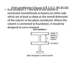 End conditions (clause 3.8.1.6.2, BS 8110)• End condition 1 – the end of the column is
connected monolithically to beams on either side
which are at least as deep as the overall dimension
of the column in the plane considered. Where the
column is connected to foundation, it should be
designed to carry moment.
 