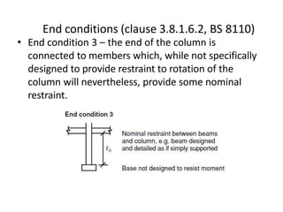 • End condition 3 – the end of the column is
connected to members which, while not specifically
designed to provide restraint to rotation of the
column will nevertheless, provide some nominal
restraint.
End conditions (clause 3.8.1.6.2, BS 8110)
 