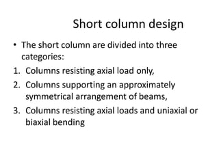 Short column design
• The short column are divided into three
categories:
1. Columns resisting axial load only,
2. Columns supporting an approximately
symmetrical arrangement of beams,
3. Columns resisting axial loads and uniaxial or
biaxial bending
 