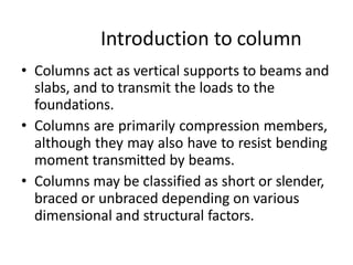 Introduction to column
• Columns act as vertical supports to beams and
slabs, and to transmit the loads to the
foundations.
• Columns are primarily compression members,
although they may also have to resist bending
moment transmitted by beams.
• Columns may be classified as short or slender,
braced or unbraced depending on various
dimensional and structural factors.
 