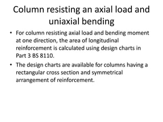 Column resisting an axial load and
uniaxial bending
• For column resisting axial load and bending moment
at one direction, the area of longitudinal
reinforcement is calculated using design charts in
Part 3 BS 8110.
• The design charts are available for columns having a
rectangular cross section and symmetrical
arrangement of reinforcement.
 
