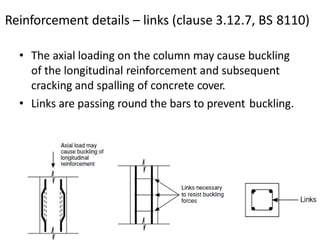Reinforcement details – links (clause 3.12.7, BS 8110)
• The axial loading on the column may cause buckling
of the longitudinal reinforcement and subsequent
cracking and spalling of concrete cover.
• Links are passing round the bars to prevent buckling.
 
