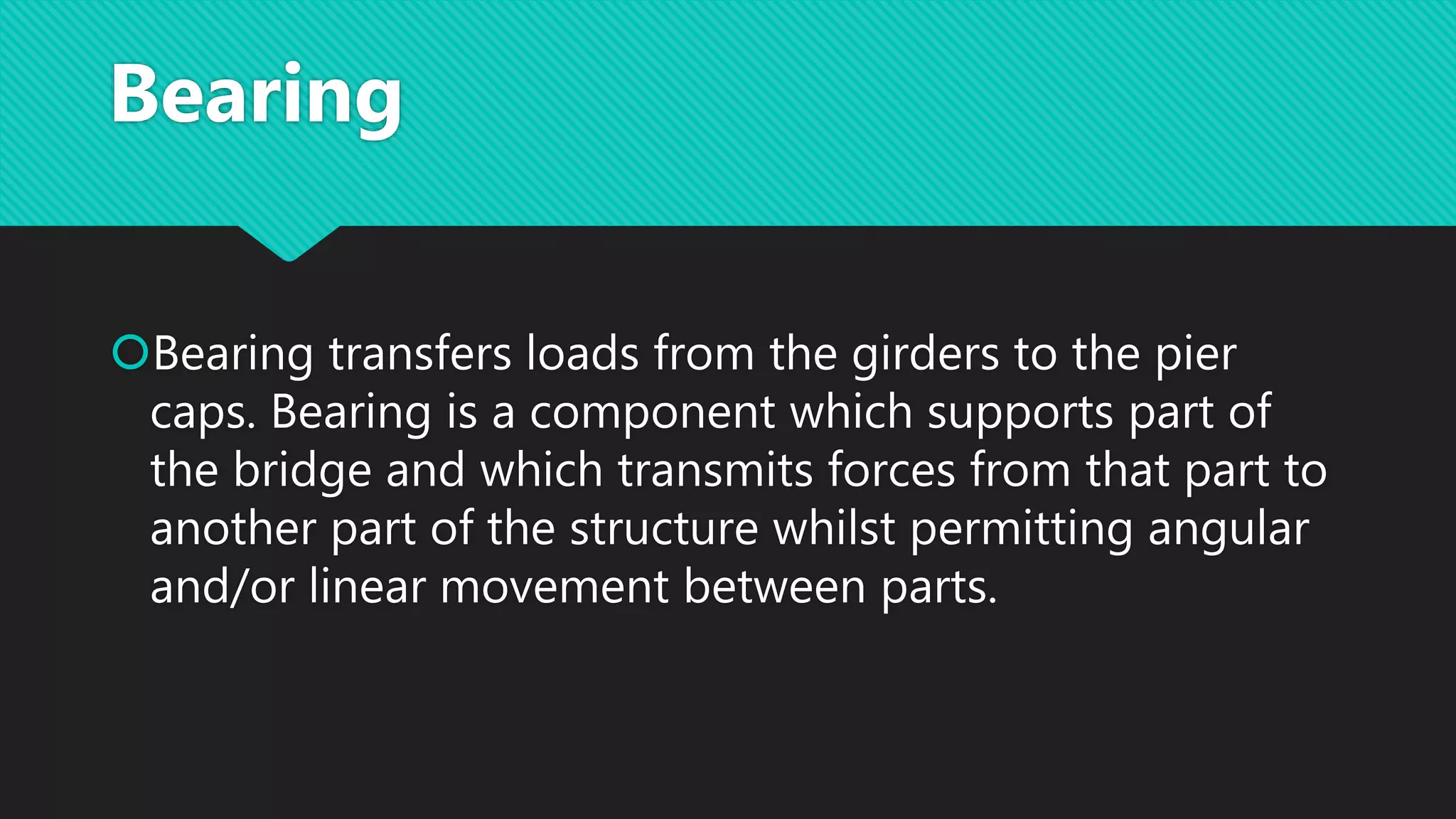 Bearing
Bearing transfers loads from the girders to the pier
caps. Bearing is a component which supports part of
the bridge and which transmits forces from that part to
another part of the structure whilst permitting angular
and/or linear movement between parts.
 
