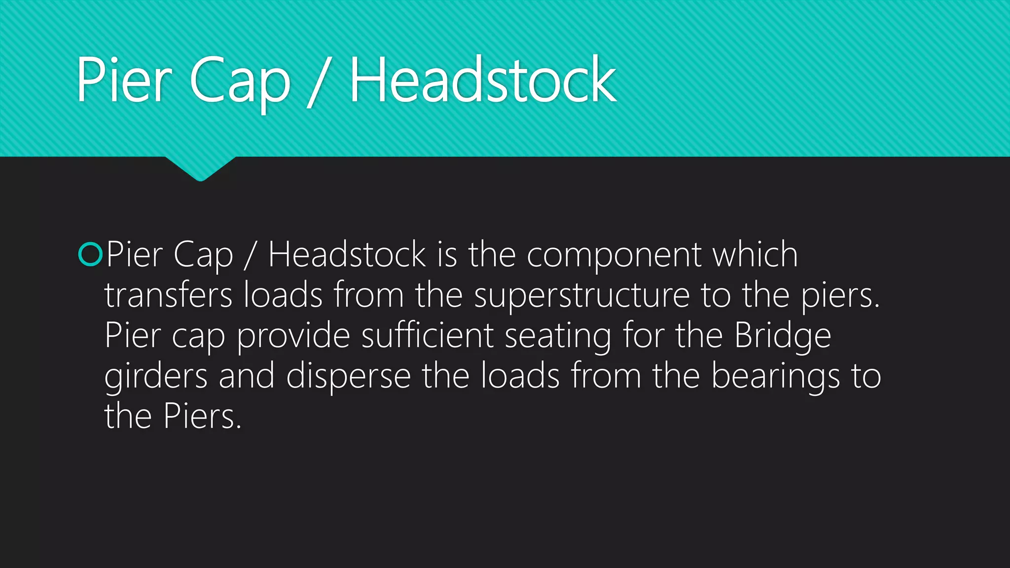 Pier Cap / Headstock
Pier Cap / Headstock is the component which
transfers loads from the superstructure to the piers.
Pier cap provide sufficient seating for the Bridge
girders and disperse the loads from the bearings to
the Piers.
 