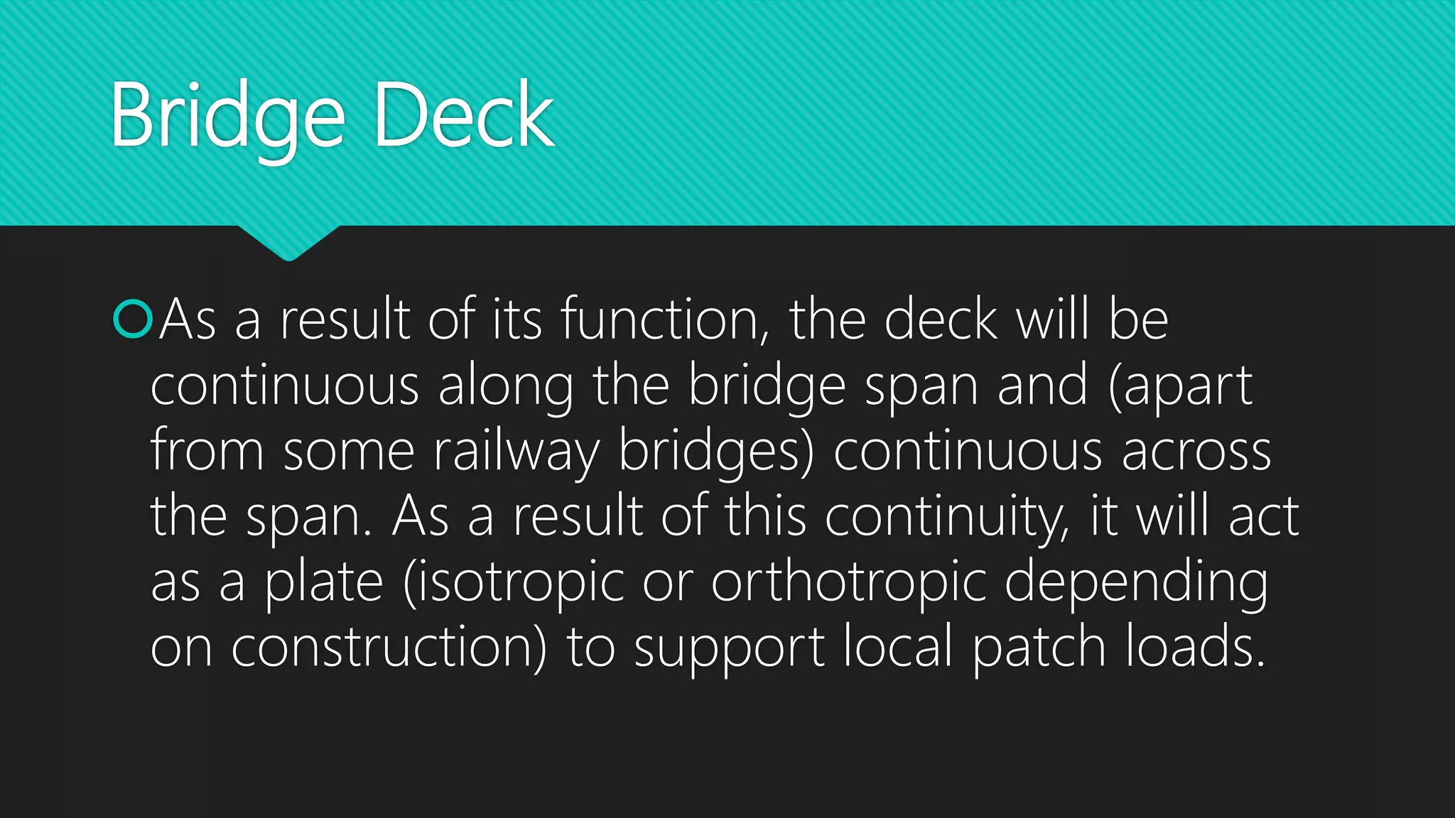Bridge Deck
As a result of its function, the deck will be
continuous along the bridge span and (apart
from some railway bridges) continuous across
the span. As a result of this continuity, it will act
as a plate (isotropic or orthotropic depending
on construction) to support local patch loads.
 