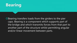 Bearing
Bearing transfers loads from the girders to the pier
caps. Bearing is a component which supports part of
the bridge and which transmits forces from that part to
another part of the structure whilst permitting angular
and/or linear movement between parts.
 