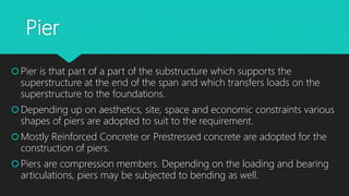 Pier
Pier is that part of a part of the substructure which supports the
superstructure at the end of the span and which transfers loads on the
superstructure to the foundations.
Depending up on aesthetics, site, space and economic constraints various
shapes of piers are adopted to suit to the requirement.
Mostly Reinforced Concrete or Prestressed concrete are adopted for the
construction of piers.
Piers are compression members. Depending on the loading and bearing
articulations, piers may be subjected to bending as well.
 
