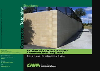 Reinforced Concrete Masonry
Cantilever Retaining Walls
Concrete Masonry
Association of Australia
MA51
EDITION
E1, December 2008
ISBN
0 909407 56 8
DesignedadproducedbyTechMediaPublishingPtyLtd+61294777766
Structures
ConcreteRetaining
Concrete Masonry
Association of Australia
Design and Construction Guide
INSTRUCTIONS:
Click photograph to enter
For contact details, place cursor over CMAA Logo
 
