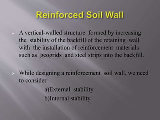  A vertical-walled structure formed by increasing
the stability of the backfill of the retaining wall
with the installation of reinforcement materials
such as geogrids and steel strips into the backfill.
 While designing a reinforcement soil wall, we need
to consider
a)External stability
b)Internal stability
 