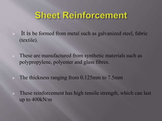  It is be formed from metal such as galvanized steel, fabric
(textile).
 These are manufactured from synthetic materials such as
polypropylene, polyester and glass fibres.
 The thickness ranging from 0.125mm to 7.5mm
 These reinforcement has high tensile strength, which can last
up to 400kN/m
 