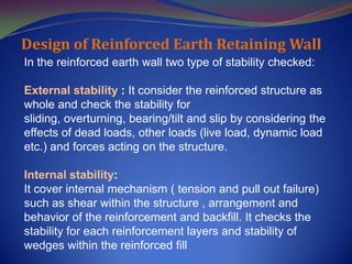 Design of Reinforced Earth Retaining Wall
In the reinforced earth wall two type of stability checked:
External stability : It consider the reinforced structure as
whole and check the stability for
sliding, overturning, bearing/tilt and slip by considering the
effects of dead loads, other loads (live load, dynamic load
etc.) and forces acting on the structure.
Internal stability:
It cover internal mechanism ( tension and pull out failure)
such as shear within the structure , arrangement and
behavior of the reinforcement and backfill. It checks the
stability for each reinforcement layers and stability of
wedges within the reinforced fill
 