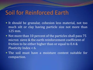 Soil for Reinforced Earth
 It should be granular, cohesion less material, not too
much silt or clay having particle size not more than
125 mm.
 Not more than 10 percent of the particles shall pass 75
micron sieve & the earth reinforcement coefficient of
friction to be either higher than or equal to 0.4 &
Plasticity Index < 6.
 The soil must have a moisture content suitable for
compaction.
 