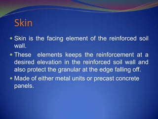 Skin
 Skin is the facing element of the reinforced soil
wall.
 These elements keeps the reinforcement at a
desired elevation in the reinforced soil wall and
also protect the granular at the edge falling off.
 Made of either metal units or precast concrete
panels.
 