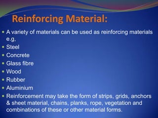 Reinforcing Material:
 A variety of materials can be used as reinforcing materials
e.g,
 Steel
 Concrete
 Glass fibre
 Wood
 Rubber
 Aluminium
 Reinforcement may take the form of strips, grids, anchors
& sheet material, chains, planks, rope, vegetation and
combinations of these or other material forms.
 