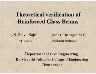 Theoretical verification of
Reinforced Glass Beams
By S. Selva Sajitha
PG student
Mr. D. Thanagar. M.E,
Assistant professor
By S. Selva Sajitha
PG student
Department of Civil Engineering.
Dr. Sivanthi Aditanar College of Engineering
Tiruchendur
Mr. D. Thanagar. M.E,
Assistant professor
 