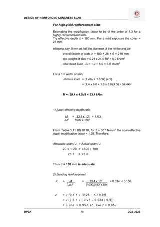 DESIGN OF REINFORCED CONCRETE SLAB

                 For high-yield reinforcement slab;

                 Estimating the modification factor to be of the order of 1.3 for a
                 highly reinforcement slab.
                 Try effective depth d = 180 mm. For a mild exposure the cover =
                 25 mm.

                 Allowing, say, 5 mm as half the diameter of the reinforcing bar
                        overall depth of slab, h = 180 + 25 + 5 = 210 mm
                        self-weight of slab = 0.21 x 24 x 103 = 5.0 kN/m2
                        total dead load, Gk = 1.0 + 5.0 = 6.0 kN/m2


                 For a 1m width of slab
                        ultimate load = (1.4Gk + 1.6Qk) (4.5)
                                        = (1.4 x 6.0 + 1.6 x 3.0)(4.5) = 59.4kN


                        M = (59.4 x 4.5)/8 = 33.4 kNm




                 1) Span-effective depth ratio

                            M     = 33.4 x 106 = 1.03
                            bd2    1000 x 1802


                 From Table 3.11 BS 8110, for fs = 307 N/mm 2 the span-effective
                 depth modification factor = 1.29. Therefore;


                 Allowable span / d > Actual span / d
                        20 x 1.29 > 4500 / 180
                              25.8    > 25.0


                 Thus d = 180 mm is adequate.


                 2) Bending reinforcement

                   K    =       M       =      33.4 x 106      = 0.034 < 0.156
                             fcubd2         (1000)(1802)(30)


                  z     = d {0.5 + √ (0.25 – K / 0.9)}
                        = d {0.5 + √ ( 0.25 – 0.034 / 0.9)}
                        = 0.96d > 0.95d, so take z = 0.95d

BPLK                                   78                                    DCB 3223
 