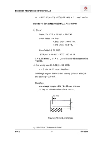 DESIGN OF REINFORCED CONCRETE SLAB


                   As   = M / 0.87fy z = 334 x 106 /(0.87 x 460 x 171) = 447 mm2/m


                 Provide T10 bars at 150 mm centre, As = 523 mm2/m


                 3) Shear

                        Shear, V = W / 2 = 59.4 / 2 = 29.07 kN

                        Shear stress, v = V / bd
                                          = 29.07 x 103/ (1000 x 180)
                                          = 0.16 N/mm2 < 0.8 √ fcu

                        From Table 3.9, BS 8110,

                        100As /b d = 100 x 523 / 1000 x 180 = 0.29

                  vc = 0.51 N/mm2 , v < v       c   , so no shear reinforcement is
                  required.

                 4) End anchorage (Cl. 3.12.9.4, BS 8110)

                        v = 0.16 < < v c/2 → ok; therefore;

                   anchorage length > 30 mm or end bearing (support width)/3
                   end bearing = 230 mm


                   Therefore;
                        anchorage length = 230 / 3 = 77 mm ≥ 30 mm
                        → beyond the centre line of the support.




                                   Figure 3.10: End Anchorage




                 5) Distribution / Transverse Steel

BPLK                                 79                                  DCB 3223
 