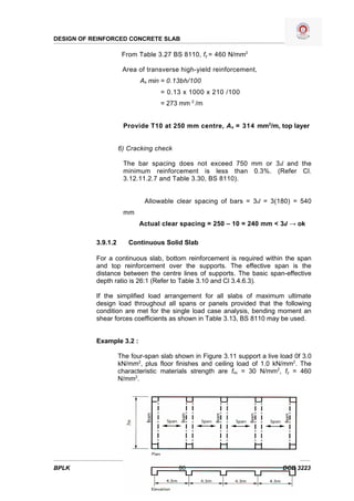 DESIGN OF REINFORCED CONCRETE SLAB

                      From Table 3.27 BS 8110, fy = 460 N/mm2

                      Area of transverse high-yield reinforcement,
                            As min = 0.13bh/100
                                   = 0.13 x 1000 x 210 /100
                                   = 273 mm 2 /m


                      Provide T10 at 250 mm centre, A s = 314 mm2/m, top layer


                     6) Cracking check

                      The bar spacing does not exceed 750 mm or 3d and the
                      minimum reinforcement is less than 0.3%. (Refer Cl.
                      3.12.11.2.7 and Table 3.30, BS 8110).


                              Allowable clear spacing of bars = 3d = 3(180) = 540
                      mm
                            Actual clear spacing = 250 – 10 = 240 mm < 3d → ok

           3.9.1.2      Continuous Solid Slab

           For a continuous slab, bottom reinforcement is required within the span
           and top reinforcement over the supports. The effective span is the
           distance between the centre lines of supports. The basic span-effective
           depth ratio is 26:1 (Refer to Table 3.10 and Cl 3.4.6.3).

           If the simplified load arrangement for all slabs of maximum ultimate
           design load throughout all spans or panels provided that the following
           condition are met for the single load case analysis, bending moment an
           shear forces coefficients as shown in Table 3.13, BS 8110 may be used.


           Example 3.2 :

                     The four-span slab shown in Figure 3.11 support a live load 0f 3.0
                     kN/mm2, plus floor finishes and ceiling load of 1.0 kN/mm2. The
                     characteristic materials strength are fcu = 30 N/mm2, fy = 460
                     N/mm2.




BPLK                                     80                                  DCB 3223
 