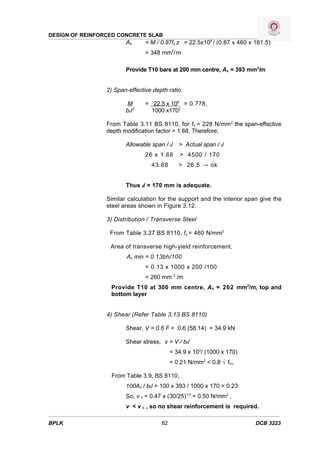 DESIGN OF REINFORCED CONCRETE SLAB
                        As      = M / 0.87fy z = 22.5x106 / (0.87 x 460 x 161.5)
                                = 348 mm2/ m

                        Provide T10 bars at 200 mm centre, As = 393 mm2/m


                 2) Span-effective depth ratio

                        M       = 22.5 x 106 = 0.778
                        bd2       1000 x1702

                 From Table 3.11 BS 8110, for fs = 228 N/mm 2 the span-effective
                 depth modification factor = 1.68. Therefore;

                        Allowable span / d    > Actual span / d
                                26 x 1.68     > 4500 / 170
                                  43.68       > 26.5 → ok


                        Thus d = 170 mm is adequate.

                 Similar calculation for the support and the interior span give the
                 steel areas shown in Figure 3.12.

                 3) Distribution / Transverse Steel

                  From Table 3.27 BS 8110, fy = 460 N/mm2

                  Area of transverse high-yield reinforcement,
                        As min = 0.13bh/100
                                = 0.13 x 1000 x 200 /100
                                = 260 mm 2 /m
                  Provide T10 at 300 mm centre, A s = 262 mm2/m, top and
                  bottom layer


                 4) Shear (Refer Table 3.13 BS 8110)

                        Shear, V = 0.6 F = 0.6 (58.14) = 34.9 kN

                        Shear stress, v = V / bd
                                           = 34.9 x 103/ (1000 x 170)
                                           = 0.21 N/mm2 < 0.8 √ fcu

                  From Table 3.9, BS 8110,
                        100As / bd = 100 x 393 / 1000 x 170 = 0.23
                        So, v c = 0.47 x (30/25)1/3 = 0.50 N/mm2 ,
                        v < v c , so no shear reinforcement is required.

BPLK                                  82                                  DCB 3223
 