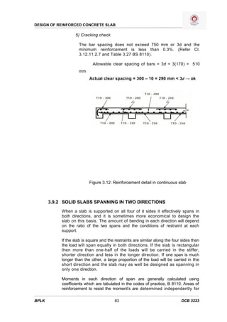 DESIGN OF REINFORCED CONCRETE SLAB

                   5) Cracking check

                     The bar spacing does not exceed 750 mm or 3d and the
                     minimum reinforcement is less than 0.3%. (Refer Cl.
                     3.12.11.2.7 and Table 3.27 BS 8110).

                             Allowable clear spacing of bars = 3d = 3(170) = 510
                     mm
                           Actual clear spacing = 300 – 10 = 290 mm < 3d → ok




                           Figure 3.12: Reinforcement detail in continuous slab



       3.9.2 SOLID SLABS SPANNING IN TWO DIRECTIONS
            When a slab is supported on all four of it sides it effectively spans in
            both directions, and it is sometimes more economical to design the
            slab on this basis. The amount of bending in each direction will depend
            on the ratio of the two spans and the conditions of restraint at each
            support.

            If the slab is square and the restraints are similar along the four sides then
            the load will span equally in both directions. If the slab is rectangular
            then more than one-half of the loads will be carried in the stiffer,
            shorter direction and less in the longer direction. If one span is much
            longer than the other, a large proportion of the load will be carried in the
            short direction and the slab may as well be designed as spanning in
            only one direction.

            Moments in each direction of span are generally calculated using
            coefficients which are tabulated in the codes of practice, B 8110. Areas of
            reinforcement to resist the moment’s are determined independently for

BPLK                                      83                                   DCB 3223
 