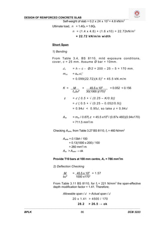 DESIGN OF REINFORCED CONCRETE SLAB
                        Self-weight of slab = 0.2 x 24 x 103 = 4.8 kN/m2
                Ultimate load, n = 1.4Gk + 1.6Qk
                               n = (1.4 x 4.8) + (1.6 x10) = 22.72kN/m 2
                                  = 22.72 kN/m/m width

                Short Span

                1) Bending

                From Table 3.4, BS 8110, mild exposure conditions,
                cover, c = 25 mm. Assume Ø bar = 10mm.

                        dx     = h – c - Ø/2 = 200 – 25 – 5 = 170 mm.
                        m sx   = αsx nlx2
                               = 0.099(22.72)(4.5) 2 = 45.5 kN.m/m


                        K =     M      =   45.5 x 106       = 0.052 < 0.156
                                     2
                               fcubd     30(1000 )(170)2

                         z     = d { 0.5 + √ (0.25 – K/0.9)}
                               = d { 0.5 + √ (0.25 – 0.052/0.9)}
                               = 0.94d < 0.95d, so take z = 0.94d

                        Asx    = msx / 0.87fy z = 45.5 x106 / (0.87x 460)(0.94x170)
                               = 711.5 mm2/ m

                 Checking Asmin, from Table 3.27 BS 8110, fy = 460 N/mm2

                        Asmin = 0.13bh / 100
                              = 0.13(1000 x 200) / 100
                              = 260 mm2/ m
                        Asx > Asmin → ok

                 Provide T10 bars at 100 mm centre, As = 786 mm2/m

                 2) Deflection Checking

                        M      = 45.5 x 106 = 1.57
                        bd2      1000 x1702

                 From Table 3.11 BS 8110, for fs = 221 N/mm 2 the span-effective
                 depth modification factor = 1.41. Therefore;

                        Allowable span / d > Actual span / d
                               20 x 1.41 > 4500 / 170
                                    28.2    > 26.5 → ok

BPLK                                  86                                   DCB 3223
 