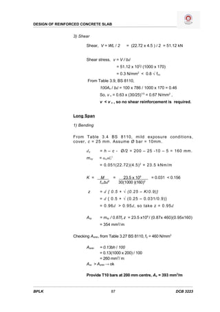 DESIGN OF REINFORCED CONCRETE SLAB


                 3) Shear

                        Shear, V = WL / 2           = (22.72 x 4.5 ) / 2 = 51.12 kN


                        Shear stress, v = V / bd
                                               = 51.12 x 103/ (1000 x 170)
                                               = 0.3 N/mm2 < 0.8 √ fcu
                         From Table 3.9, BS 8110,
                                  100As / bd = 100 x 786 / 1000 x 170 = 0.46
                                  So, v c = 0.63 x (30/25)1/3 = 0.67 N/mm2 ,
                                  v < v c , so no shear reinforcement is required.


                 Long Span

                 1) Bending

                 From Table 3.4 BS 8110, mild exposure conditions,
                 cover, c = 25 mm. Assume Ø bar = 10mm.

                        dy        = h – c - Ø/2 = 200 – 25 -10 – 5 = 160 mm.
                        m sy      = αsynlx2
                                  = 0.051(22.72)(4.5) 2 = 23.5 kNm/m


                        K =        M      =   23.5 x 106          = 0.031 < 0.156
                                        2
                                  fcubd     30(1000 )(160)2

                         z        = d { 0.5 + √ (0.25 – K/0.9)}
                                  = d { 0.5 + √ (0.25 – 0.031/0.9)}
                                  = 0.96d > 0.95d, so take z = 0.95d

                        Asy       = msy / 0.87fy z = 23.5 x106 / (0.87x 460)(0.95x160)
                                  = 354 mm2/ m

                 Checking Asmin, from Table 3.27 BS 8110, fy = 460 N/mm2

                        Asmin     = 0.13bh / 100
                                  = 0.13(1000 x 200) / 100
                                  = 260 mm2/ m
                        Asx    > Asmin → ok

                        Provide T10 bars at 200 mm centre, As = 393 mm2/m


BPLK                                      87                                   DCB 3223
 