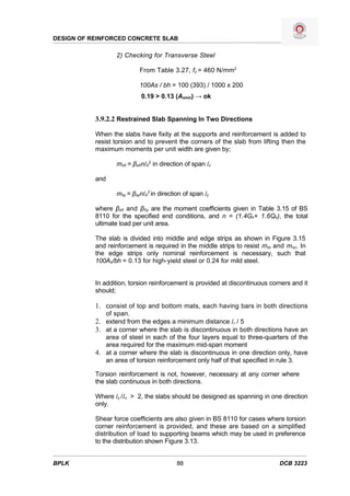 DESIGN OF REINFORCED CONCRETE SLAB

                  2) Checking for Transverse Steel

                           From Table 3.27, fy = 460 N/mm2

                           100As / bh = 100 (393) / 1000 x 200
                           0.19 > 0.13 (Asmin) → ok


           3.9.2.2 Restrained Slab Spanning In Two Directions

           When the slabs have fixity at the supports and reinforcement is added to
           resist torsion and to prevent the corners of the slab from lifting then the
           maximum moments per unit width are given by;

                  msX = βsXnlX2 in direction of span lx

           and

                  msy = βsynlX2 in direction of span ly

           where βsX and βSy are the moment coefficients given in Table 3.15 of BS
           8110 for the specified end conditions, and n = (1.4Gk+ 1.6Qk), the total
           ultimate load per unit area.

           The slab is divided into middle and edge strips as shown in Figure 3.15
           and reinforcement is required in the middle strips to resist msx and msy, In
           the edge strips only nominal reinforcement is necessary, such that
           100As/bh = 0.13 for high-yield steel or 0.24 for mild steel.


           In addition, torsion reinforcement is provided at discontinuous corners and it
           should;

           1. consist of top and bottom mats, each having bars in both directions
              of span.
           2. extend from the edges a minimum distance lx / 5
           3. at a corner where the slab is discontinuous in both directions have an
              area of steel in each of the four layers equal to three-quarters of the
              area required for the maximum mid-span moment
           4. at a corner where the slab is discontinuous in one direction only, have
              an area of torsion reinforcement only half of that specified in rule 3.

           Torsion reinforcement is not, however, necessary at any corner where
           the slab continuous in both directions.

           Where ly /Ix > 2, the slabs should be designed as spanning in one direction
           only.

           Shear force coefficients are also given in BS 8110 for cases where torsion
           corner reinforcement is provided, and these are based on a simplified
           distribution of load to supporting beams which may be used in preference
           to the distribution shown Figure 3.13.


BPLK                                      88                                  DCB 3223
 