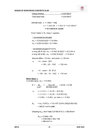DESIGN OF REINFORCED CONCRETE SLAB
                 Ceiling finishes                        = 0.24 kN/m2
                 Total dead load                         = 5.04 kN/m2


                 Ultimate load, n = 1.4Gk + 1.6Qk
                                  n = 1.4x5.04 + 1.6x1.5 = 9.5 kN/m 2
                                      = 9.5 kN/m/m width

                 From Table 3.15, Case 1 applies;

                  + ve moment at mid span
                 msx = 0.032(9.5)(5)z = 7.6 kNm
                 msy = 0.024 (9.5)(5) = 5.7 kNm


                 - ve moment at support (cont)
                 a long AB & CD, msx = 0.042 (9.5)(5)2 = 10.2 kN.m
                 a long AD & BC, msx = 0.032 (9.5)(5)2 = 7.6 kN.m

                 Assume Øbar = 10 mm, and cover, c = 25 mm
                  dx    = h - cover - Ø /2
                                = 150 - 25 - 10/2    = 120 mm


                 dy     = h - cover – Ø- Ø /2
                        = 150 - 25 - 10 - 10/2 = 110 mm

           Short Span, lx
           1) At Mid-Span, msx = 7.6 kNm

                 K =     M        =     7.6 x 106     = 0.018 < 0.156
                       fcubd2         30(1000 )(120)2

                  zx    = d { 0.5 + √ (0.25 – K/0.9)}
                        = d { 0.5 + √ (0.25 – 0.018/0.9)}
                        = 0.98d > 0.95d, so take z = 0.95d


                 Asy    = msx / 0.87fy z = 7.6 x106 / (0.87x 250)(0.95x120)
                        = 306.51 mm2/ m width

                 Checking Asmin, from Table 3.27 BS 8110, fy = 250 N/mm2

                        Asmin = 0.24bh / 100
                              = 0.24(1000 x 150) / 100
                              = 360 mm2/ m


BPLK                                     90                                DCB 3223
 