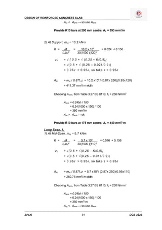 DESIGN OF REINFORCED CONCRETE SLAB
                        Asx < Asmin → so use Asmin

                 Provide R10 bars at 200 mm centre, As = 393 mm2/m


           2) At Support, msx = 10.2 kNm

                 K =     M      =     10.2 x 106         = 0.024 < 0.156
                       fcubd2       30(1000 )(120)2

                  zx    = d { 0.5 + √ (0.25 – K/0.9)}
                        = d{0.5 + √ (0.25 – 0.024/0.9)}
                        = 0.97d > 0.95d, so take z = 0.95d


                 Asx    = msx / 0.87fy z = 10.2 x106 / (0.87x 250)(0.95x120)
                        = 411.37 mm2/ m width

                 Checking Asmin, from Table 3.27 BS 8110, fy = 250 N/mm2

                        Asmin = 0.24bh / 100
                              = 0.24(1000 x 150) / 100
                              = 360 mm2/m
                        Asx > Asmin → ok

                 Provide R10 bars at 175 mm centre, As = 449 mm2/ m

           Long Span, ly
           1) At Mid-Span, msy = 5.7 kNm

                 K =     M      =     5.7 x 106     = 0.016 < 0.156
                       fcubd2       30(1000 )(110)2

                  zy    = d{0.5 + √(0.25 – K/0.9)}
                        = d{0.5 + √(0.25 – 0.016/0.9)}
                        = 0.98d > 0.95d, so take z = 0.95d


                 Asy    = msy / 0.87fy z = 5.7 x106 / (0.87x 250)(0.95x110)
                        = 250.78 mm2/ m width

                 Checking Asmin, from Table 3.27 BS 8110, fy = 250 N/mm2

                        Asmin = 0.24bh / 100
                              = 0.24(1000 x 150) / 100
                              = 360 mm2/ m
                        Asy < Asmin → so use Asmin

BPLK                                   91                                  DCB 3223
 