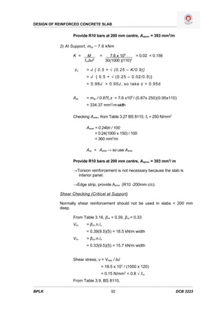 DESIGN OF REINFORCED CONCRETE SLAB


                  Provide R10 bars at 200 mm centre, Asprov = 393 mm2/m

           2) At Support, msy = 7.6 kNm

                  K =     M      =      7.6 x 106     = 0.02 < 0.156
                        fcubd2        30(1000 )(110)2

                  zy     = d { 0.5 + √ (0.25 – K/0.9)}
                         = d { 0.5 + √ (0.25 – 0.02/0.9)}
                         = 0.98d > 0.95d, so take z = 0.95d


                  Asy    = msy / 0.87fy z = 7.6 x106 / (0.87x 250)(0.95x110)
                         = 334.37 mm2/ m width

                  Checking Asmin, from Table 3.27 BS 8110, fy = 250 N/mm2

                         Asmin = 0.24bh / 100
                               = 0.24(1000 x 150) / 100
                               = 360 mm2/m

                         Asy < Asmin → so use Asmin

                  Provide R10 bars at 200 mm centre, Asprov = 393 mm2/ m

                  →Torsion reinforcement is not necessary because the slab is
                    interior panel.

                  →Edge strip, provide Asmin (R10 -200mm c/c).

           Shear Checking (Critical at Support)

           Normally shear reinforcement should not be used in slabs < 200 mm
           deep.

                  From Table 3.16, βvx = 0.39, βvy = 0.33
                  Vvx    = βvx.n.lx
                         = 0.39(9.5)(5) = 18.5 kN/m width
                  Vvx    = βvy.n.lx
                         = 0.33(9.5)(5) = 15.7 kN/m width


                  Shear stress, v = Vmax / bd
                                  = 18.5 x 103 / (1000 x 120)
                                  = 0.15 N/mm2 < 0.8 √ fcu
                  From Table 3.9, BS 8110,

BPLK                                     92                                 DCB 3223
 