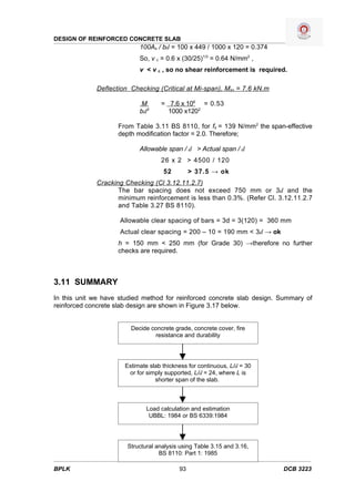 DESIGN OF REINFORCED CONCRETE SLAB
                           100As / bd = 100 x 449 / 1000 x 120 = 0.374
                           So, v c = 0.6 x (30/25)1/3 = 0.64 N/mm2 ,
                           v < v c , so no shear reinforcement is required.

             Deflection Checking (Critical at Mi-span), Msx = 7.6 kN.m

                           M       = 7.6 x 106 = 0.53
                           bd2       1000 x1202

                    From Table 3.11 BS 8110, for fs = 139 N/mm 2 the span-effective
                    depth modification factor = 2.0. Therefore;

                           Allowable span / d > Actual span / d
                                   26 x 2 > 4500 / 120
                                    52         > 37.5 → ok
             Cracking Checking (Cl 3.12.11.2.7)
                    The bar spacing does not exceed 750 mm or 3d and the
                    minimum reinforcement is less than 0.3%. (Refer Cl. 3.12.11.2.7
                    and Table 3.27 BS 8110).

                     Allowable clear spacing of bars = 3d = 3(120) = 360 mm
                     Actual clear spacing = 200 – 10 = 190 mm < 3d → ok
                    h = 150 mm < 250 mm (for Grade 30) →therefore no further
                    checks are required.



3.11 SUMMARY
In this unit we have studied method for reinforced concrete slab design. Summary of
reinforced concrete slab design are shown in Figure 3.17 below.


                        Decide concrete grade, concrete cover, fire
                                 resistance and durability




                      Estimate slab thickness for continuous, L/d = 30
                       or for simply supported, L/d = 24, where L is
                                 shorter span of the slab.



                              Load calculation and estimation
                               UBBL: 1984 or BS 6339:1984




                       Structural analysis using Table 3.15 and 3.16,
                                   BS 8110: Part 1: 1985

BPLK                                      93                              DCB 3223
 