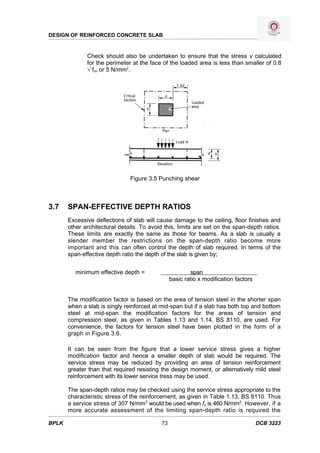 DESIGN OF REINFORCED CONCRETE SLAB


              Check should also be undertaken to ensure that the stress v calculated
              for the perimeter at the face of the loaded area is less than smaller of 0.8
              √ fcu or 5 N/mm2.




                               Figure 3.5 Punching shear



3.7    SPAN-EFFECTIVE DEPTH RATIOS
       Excessive deflections of slab will cause damage to the ceiling, floor finishes and
       other architectural details. To avoid this, limits are set on the span-depth ratios.
       These limits are exactly the same as those for beams. As a slab is usually a
       slender member the restrictions on the span-depth ratio become more
       important and this can often control the depth of slab required. In terms of the
       span-effective depth ratio the depth of the slab is given by;


          minimum effective depth =                      span
                                                 basic ratio x modification factors


       The modification factor is based on the area of tension steel in the shorter span
       when a slab is singly reinforced at mid-span but if a slab has both top and bottom
       steel at mid-span the modification factors for the areas of tension and
       compression steel, as given in Tables 1.13 and 1.14, BS 8110, are used. For
       convenience, the factors for tension steel have been plotted in the form of a
       graph in Figure 3.6.

       It can be seen from the figure that a lower service stress gives a higher
       modification factor and hence a smaller depth of slab would be required. The
       service stress may be reduced by providing an area of tension reinforcement
       greater than that required resisting the design moment, or alternatively mild steel
       reinforcement with its lower service tress may be used.

       The span-depth ratios may be checked using the service stress appropriate to the
       characteristic stress of the reinforcement, as given in Table 1.13, BS 8110. Thus
       a service stress of 307 N/mm2 would be used when fy is 460 N/mm2. However, if a
       more accurate assessment of the limiting span-depth ratio is required the

BPLK                                        73                                        DCB 3223
 