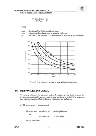DESIGN OF REINFORCED CONCRETE SLAB
       service stress fs, can be calculated from;


                          fs = 2 x fy x Asreq x 1
                                3 x Asprov      βb


        where

        Asreq     = the area of reinforcement at mid-span
        Asprov     = the area of reinforcement provided at mid-span
        βb        = the ratio of the mid-span moments after and before any redistribution.




                     Figure 3.6: Modification factors for span-effective depth ratio



3.8    REINFORCEMENT DETAIL
       To resist cracking of the concrete, codes of practice specify detail such as the
       minimum area of reinforcement required in a section and limits to the maximum
       and minimum spacing of bars. Some of these rules are as follows;


       a) Minimum areas of reinforcement


                 Minimum area = 0.13bh / 100              for high yield steel
                     or
                                    = 0.24bh / 100         for mild steel

                 in both directions.


BPLK                                                 74                            DCB 3223
 